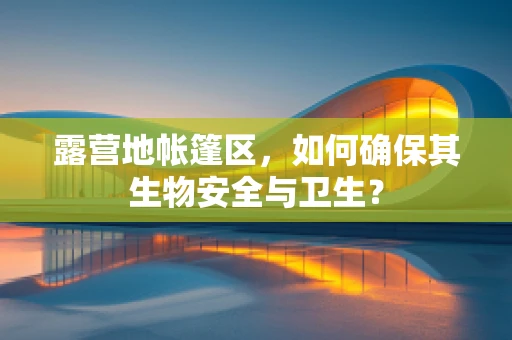 露营地帐篷区，如何确保其生物安全与卫生？