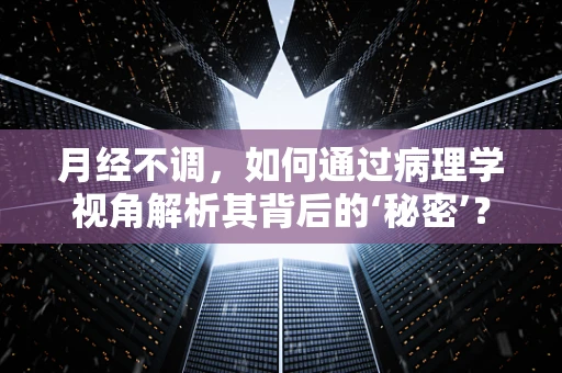 月经不调，如何通过病理学视角解析其背后的‘秘密’？