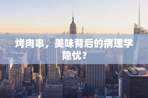 烤肉串，美味背后的病理学隐忧？