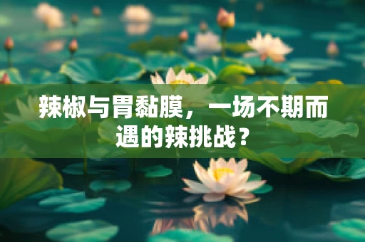 辣椒与胃黏膜，一场不期而遇的辣挑战？