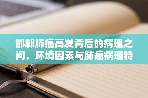 邯郸肺癌高发背后的病理之问，环境因素与肺癌病理特征的关系