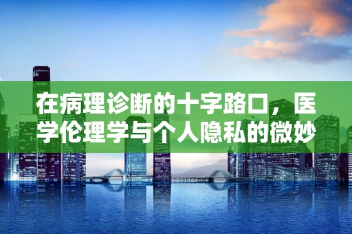 在病理诊断的十字路口，医学伦理学与个人隐私的微妙平衡