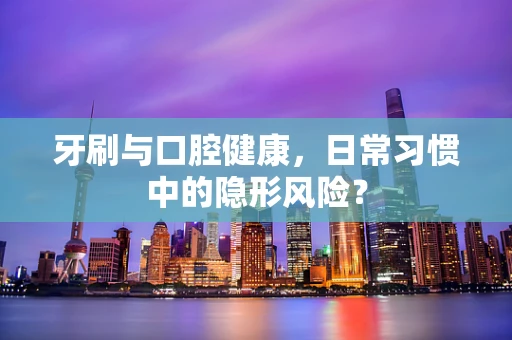 牙刷与口腔健康，日常习惯中的隐形风险？