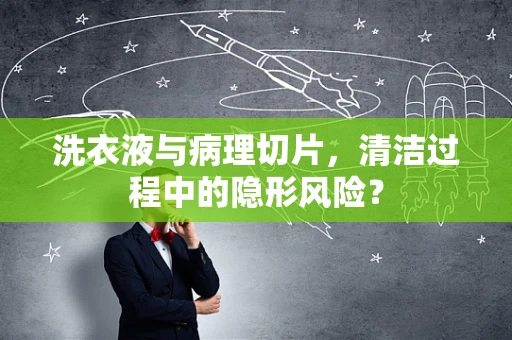 洗衣液与病理切片，清洁过程中的隐形风险？