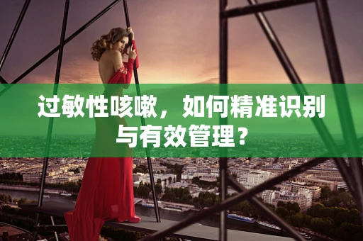 过敏性咳嗽，如何精准识别与有效管理？