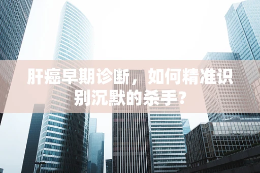 肝癌早期诊断，如何精准识别沉默的杀手？