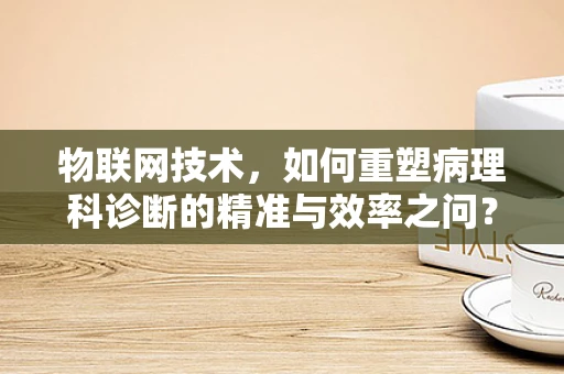 物联网技术，如何重塑病理科诊断的精准与效率之问？