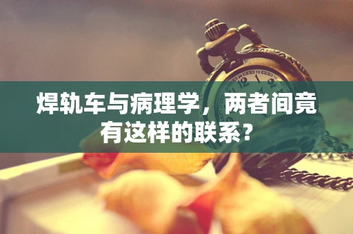 焊轨车与病理学，两者间竟有这样的联系？