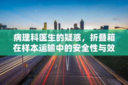 病理科医生的疑惑，折叠箱在样本运输中的安全性与效率考量