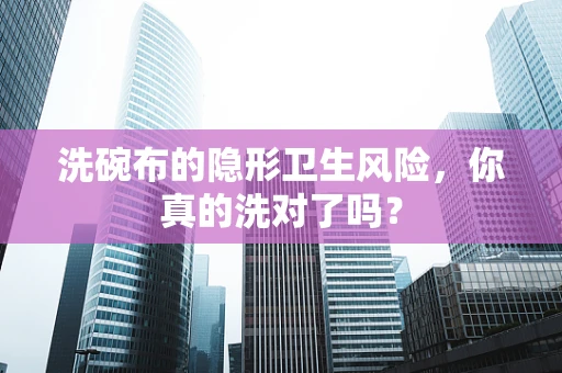 洗碗布的隐形卫生风险，你真的洗对了吗？