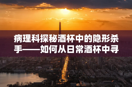 病理科探秘酒杯中的隐形杀手——如何从日常酒杯中寻找健康线索？