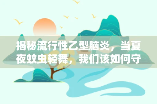 揭秘流行性乙型脑炎，当夏夜蚊虫轻舞，我们该如何守护健康？