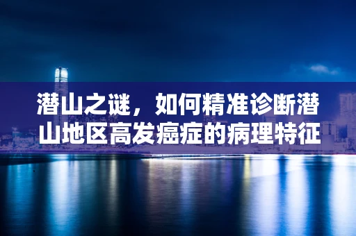潜山之谜，如何精准诊断潜山地区高发癌症的病理特征？