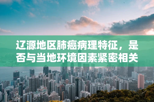 辽源地区肺癌病理特征，是否与当地环境因素紧密相关？