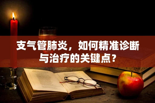 支气管肺炎，如何精准诊断与治疗的关键点？