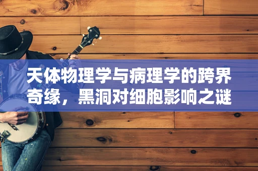天体物理学与病理学的跨界奇缘，黑洞对细胞影响之谜