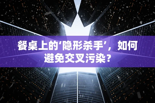 餐桌上的‘隐形杀手’，如何避免交叉污染？