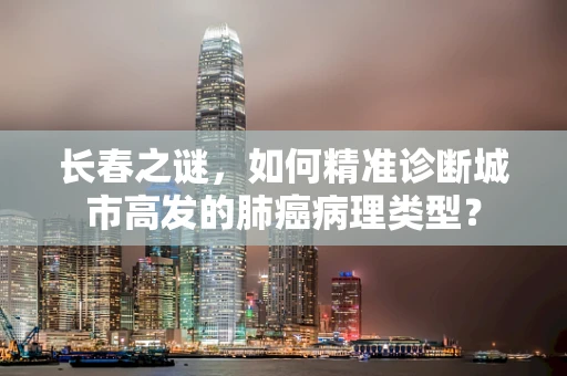 长春之谜，如何精准诊断城市高发的肺癌病理类型？