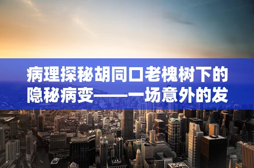 病理探秘胡同口老槐树下的隐秘病变——一场意外的发现