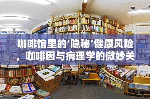 咖啡馆里的‘隐秘’健康风险，咖啡因与病理学的微妙关系