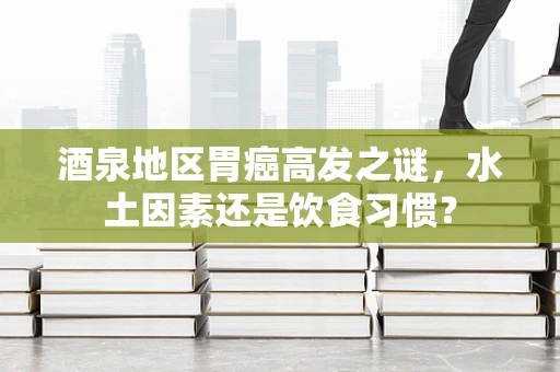 酒泉地区胃癌高发之谜，水土因素还是饮食习惯？