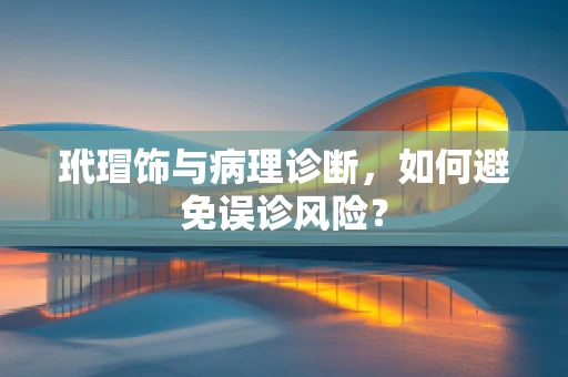 玳瑁饰与病理诊断，如何避免误诊风险？