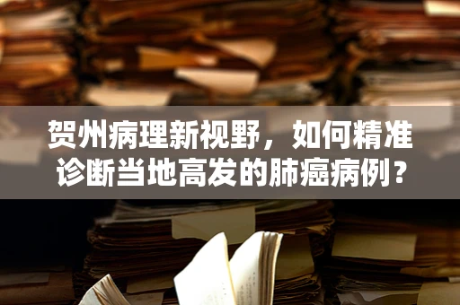 贺州病理新视野，如何精准诊断当地高发的肺癌病例？