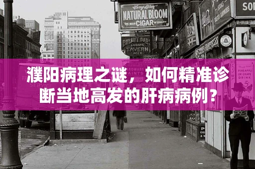 濮阳病理之谜，如何精准诊断当地高发的肝病病例？