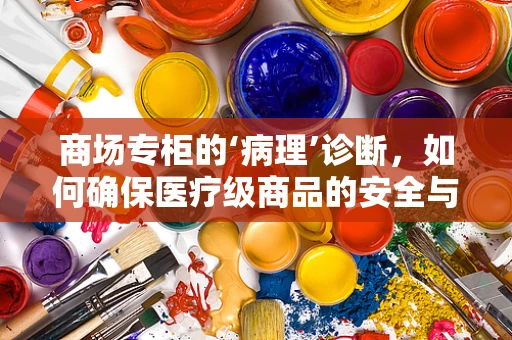 商场专柜的‘病理’诊断，如何确保医疗级商品的安全与合规？