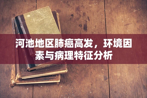 河池地区肺癌高发，环境因素与病理特征分析