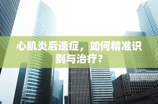 心肌炎后遗症，如何精准识别与治疗？