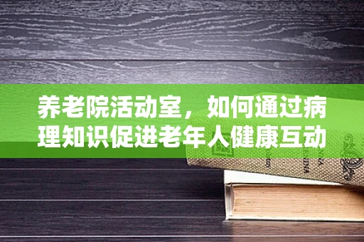 养老院活动室，如何通过病理知识促进老年人健康互动？