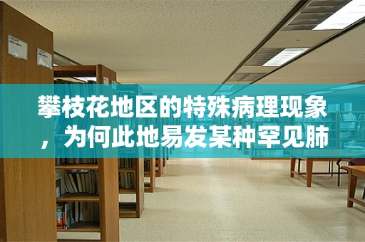 攀枝花地区的特殊病理现象，为何此地易发某种罕见肺部疾病？