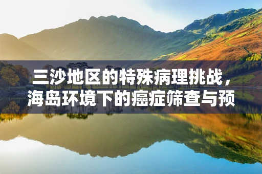 三沙地区的特殊病理挑战，海岛环境下的癌症筛查与预防