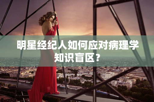 明星经纪人如何应对病理学知识盲区？