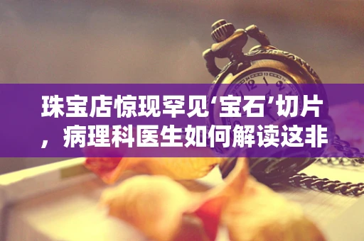 珠宝店惊现罕见‘宝石’切片，病理科医生如何解读这非同寻常的‘宝石病’？