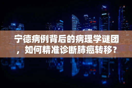 宁德病例背后的病理学谜团，如何精准诊断肺癌转移？