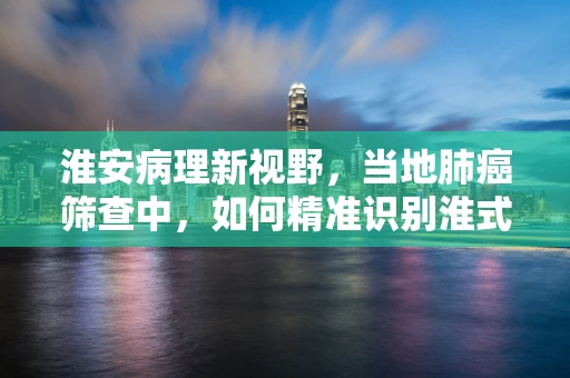 淮安病理新视野，当地肺癌筛查中，如何精准识别淮式肺结节？