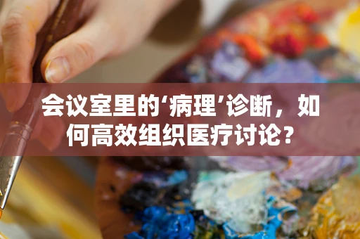 会议室里的‘病理’诊断，如何高效组织医疗讨论？