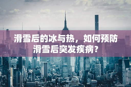 滑雪后的冰与热，如何预防滑雪后突发疾病？