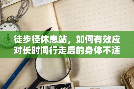 徒步径休息站，如何有效应对长时间行走后的身体不适？