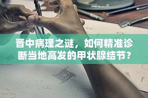 晋中病理之谜，如何精准诊断当地高发的甲状腺结节？
