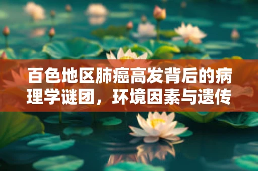 百色地区肺癌高发背后的病理学谜团，环境因素与遗传易感性的交织影响？