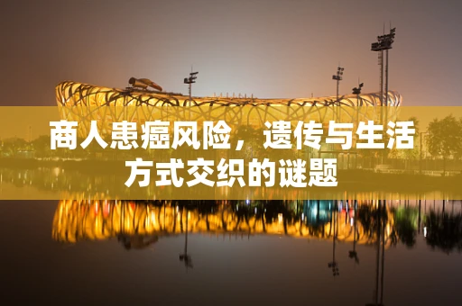 商人患癌风险，遗传与生活方式交织的谜题
