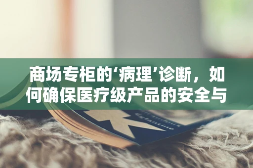 商场专柜的‘病理’诊断，如何确保医疗级产品的安全与合规？