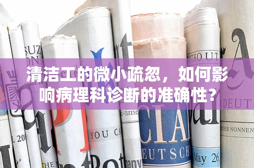 清洁工的微小疏忽，如何影响病理科诊断的准确性？