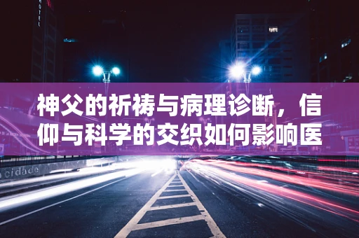 神父的祈祷与病理诊断，信仰与科学的交织如何影响医疗决策？