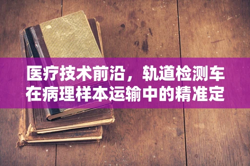 医疗技术前沿，轨道检测车在病理样本运输中的精准定位挑战