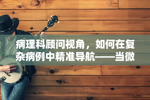 病理科顾问视角，如何在复杂病例中精准导航——当微观遇见宏观