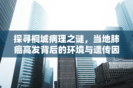 探寻桐城病理之谜，当地肺癌高发背后的环境与遗传因素